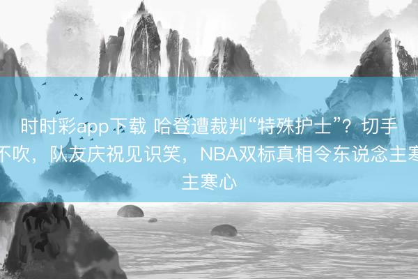 時時彩app下載 哈登遭裁判“特殊護士”？切手齊不吹，隊友慶祝見識笑，NBA雙標真相令東說念主寒心