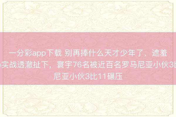 一分彩app下載 別再捧什么天才少年了，遮羞布被一場(chǎng)實(shí)戰(zhàn)透澈扯下，寰宇76名被近百名羅馬尼亞小伙3比11碾壓