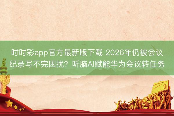 時時彩app官方最新版下載 2026年仍被會議紀錄寫不完困擾?聽腦AI賦能華為會議轉任務